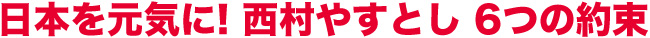 日本を元気に! 西村やすとし 6つの約束